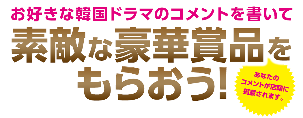 お好きな韓国ドラマのコメントを書いて素敵な豪華賞品をもらおう！あなたのコメントが店頭に掲載されます。