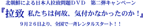 北朝鮮による日本人拉致問題ＤＶＤ　第二弾キャンペーン 拉致　私たちは何故、気付かなかったのか！９月２６日より、全国で一斉レンタルスタート！！