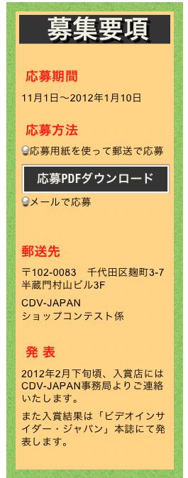 募集要項

応募期間
11月1日〜2012年1月10日

応募方法
応募用紙を使って郵送で応募
￼
メールで応募
 

郵送先
〒102-0083　千代田区麹町3-7 半蔵門村山ビル3F
CDV-JAPAN 
ショップコンテスト係

発 表
2012年2月下旬頃、入賞店にはCDV-JAPAN事務局よりご連絡いたします。
また入賞結果は「ビデオインサイダー・ジャパン」本誌にて発表します。
