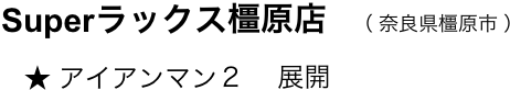 　　Superラックス橿原店　（ 奈良県橿原市 ）
　　     ★ アイアンマン２ 　展開