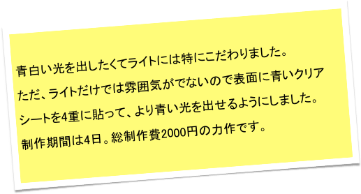 青白い光を出したくてライトには特にこだわりました。
ただ、ライトだけでは雰囲気がでないので表面に青いクリアシートを4重に貼って、より青い光を出せるようにしました。　
制作期間は4日。総制作費2000円の力作です。