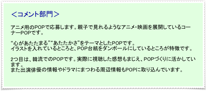 ＜コメント部門＞

アニメ用のPOPで応募します。親子で見れるようなアニメ・映画を展開しているコーナーPOPです。

“心があたたまる”“あたたかさ”をテーマとしたPOPです。
イラストを入れているところと、POP台紙をダンボールにしているところが特徴です。

2つ目は、韓流でのPOPです。実際に視聴した感想もまじえ、POPづくりに活かしています。
また出演俳優の情報やドラマにまつわる周辺情報もPOPに取り込んでいます。
