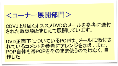 
＜コーナー展開部門＞

CDVJより届くオススメDVDのメールを参考に送付された販促物とまじえて展開しています。

DVD正面下についているPOPは、メールに添付されているコメントを参考にアレンジを加え、また、POP自体も帯POPをそのまま使うのではなく、自作した