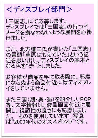 ＜ディスプレイ部門＞

「三国志」にて応募します。
ディスプレイでは「三国志」の持つイメージを損なわないような展開を心掛けました。

また、北方謙三氏が書いた「三国志」の冒頭「草原はもえていた」という記述を思い出し、ディスプレイの基本となる色を“赤”としました。

お客様が商品を手に取る際に、邪魔にならぬよう商品付近にはディスプレイをしていません。

また三国（魏・呉・蜀）を紹介したPOP等、文字情報は、液晶画面付近に展開し、視認性の良さにも配慮しました。　ものを使用しています。写真は“2000年代のオススメDVD”です。