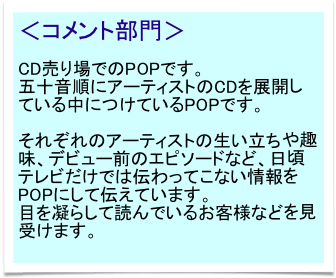 ＜コメント部門＞

CD売り場でのPOPです。
五十音順にアーティストのCDを展開している中につけているPOPです。

それぞれのアーティストの生い立ちや趣味、デビュー前のエピソードなど、日頃テレビだけでは伝わってこない情報をPOPにして伝えています。
目を凝らして読んでいるお客様などを見受けます。