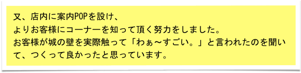 又、店内に案内POPを設け、
よりお客様にコーナーを知って頂く努力をしました。
お客様が城の壁を実際触って「わぁ～すごい。」と言われたのを聞いて、つくって良かったと思っています。