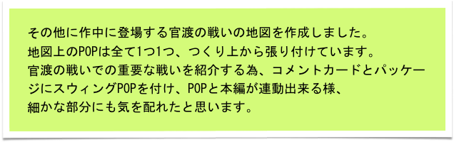 その他に作中に登場する官渡の戦いの地図を作成しました。
地図上のPOPは全て1つ1つ、つくり上から張り付けています。
官渡の戦いでの重要な戦いを紹介する為、コメントカードとパッケージにスウィングPOPを付け、POPと本編が連動出来る様、
細かな部分にも気を配れたと思います。