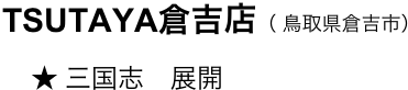 　　TSUTAYA倉吉店（ 鳥取県倉吉市）
　　    ★ 三国志　展開