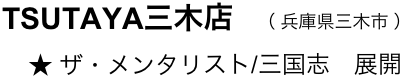 　　TSUTAYA三木店　（ 兵庫県三木市 ）
　　    ★ ザ・メンタリスト/三国志　展開