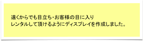 遠くからでも目立ち・お客様の目に入り
レンタルして頂けるようにディスプレイを作成しました。