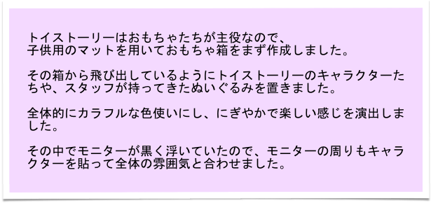 トイストーリーはおもちゃたちが主役なので、
子供用のマットを用いておもちゃ箱をまず作成しました。

その箱から飛び出しているようにトイストーリーのキャラクターたちや、スタッフが持ってきたぬいぐるみを置きました。

全体的にカラフルな色使いにし、にぎやかで楽しい感じを演出しました。

その中でモニターが黒く浮いていたので、モニターの周りもキャラクターを貼って全体の雰囲気と合わせました。