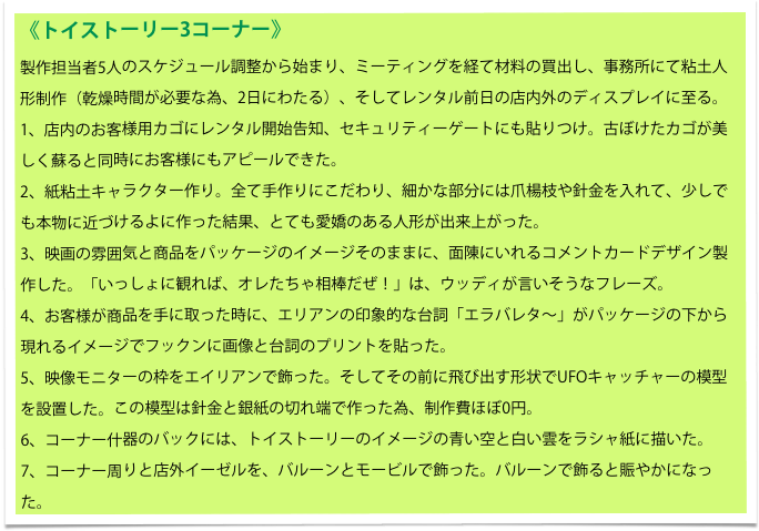 《トイストーリー3コーナー》
製作担当者5人のスケジュール調整から始まり、ミーティングを経て材料の買出し、事務所にて粘土人形制作（乾燥時間が必要な為、2日にわたる）、そしてレンタル前日の店内外のディスプレイに至る。
1、店内のお客様用カゴにレンタル開始告知、セキュリティーゲートにも貼りつけ。古ぼけたカゴが美しく蘇ると同時にお客様にもアピールできた。
2、紙粘土キャラクター作り。全て手作りにこだわり、細かな部分には爪楊枝や針金を入れて、少しでも本物に近づけるよに作った結果、とても愛嬌のある人形が出来上がった。
3、映画の雰囲気と商品をパッケージのイメージそのままに、面陳にいれるコメントカードデザイン製作した。「いっしょに観れば、オレたちゃ相棒だぜ！」は、ウッディが言いそうなフレーズ。
4、お客様が商品を手に取った時に、エリアンの印象的な台詞「エラバレタ～」がパッケージの下から現れるイメージでフックンに画像と台詞のプリントを貼った。
5、映像モニターの枠をエイリアンで飾った。そしてその前に飛び出す形状でUFOキャッチャーの模型を設置した。この模型は針金と銀紙の切れ端で作った為、制作費ほぼ0円。
6、コーナー什器のバックには、トイストーリーのイメージの青い空と白い雲をラシャ紙に描いた。
7、コーナー周りと店外イーゼルを、バルーンとモービルで飾った。バルーンで飾ると賑やかになった。　