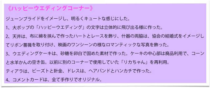 《ハッピーウエディングコーナー》
ジューンブライドをイメージし、明るくキュートな感じにした。
1、大ポップの「ハッピーウエディング」の文字は立体的に飛び出る様に作った。
2、天井は、布に綿を挟んで作ったハートとレースを飾り、什器の両脇は、協会の結婚式をイメージしてリボン薔薇を取り付け、映画のワンシーンの様なロマンティックな写真を飾った。
3、ウエディングケーキは、砂糖を卵白で固めた素材で作った。ケーキの中心部は廃品利用で、コーンと水羊かんの空き缶。以前に別のコーナーで使用していた「リカちゃん」を再利用。
ティアラは、ビーズトと針金、ドレスは、ヘアバンドとハンカチで作った。
4、コメントカードは、全て手作りでオリジナル。　