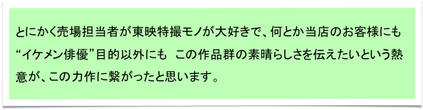 とにかく売場担当者が東映特撮モノが大好きで、何とか当店のお客様にも
“イケメン俳優”目的以外にも　この作品群の素晴らしさを伝えたいという熱意が、この力作に繋がったと思います。