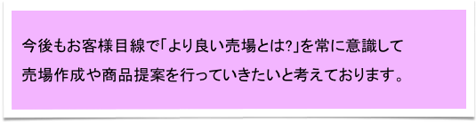 今後もお客様目線で「より良い売場とは?」を常に意識して　
売場作成や商品提案を行っていきたいと考えております。