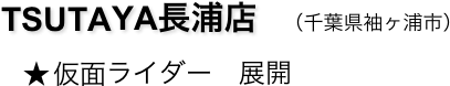 　　TSUTAYA長浦店　（千葉県袖ヶ浦市）
　　   ★ 仮面ライダー　展開