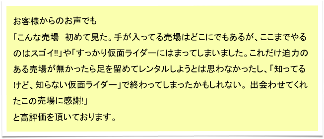 お客様からのお声でも
「こんな売場　初めて見た。手が入ってる売場はどこにでもあるが、ここまでやるのはスゴイ!!」や「すっかり仮面ライダーにはまってしまいました。これだけ迫力のある売場が無かったら足を留めてレンタルしようとは思わなかったし、「知ってるけど、知らない仮面ライダー」で終わってしまったかもしれない。 出会わせてくれたこの売場に感謝!」
と高評価を頂いております。