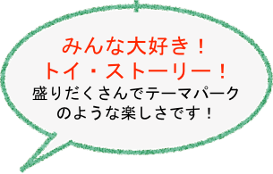 
みんな大好き！　
トイ・ストーリー！
盛りだくさんでテーマパーク
のような楽しさです！