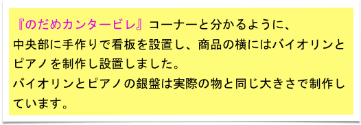 『のだめカンタービレ』コーナーと分かるように、
中央部に手作りで看板を設置し、商品の横にはバイオリンとピアノを制作し設置しました。　
バイオリンとピアノの銀盤は実際の物と同じ大きさで制作しています。