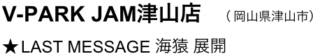 　V-PARK JAM津山店　（ 岡山県津山市）
　★ LAST MESSAGE 海猿 展開
