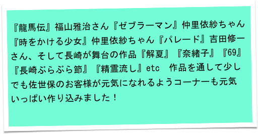 
『龍馬伝』福山雅治さん『ゼブラーマン』仲里依紗ちゃん『時をかける少女』仲里依紗ちゃん『パレード』吉田修一さん、そして長崎が舞台の作品『解夏』『奈緒子』『69』『長崎ぶらぶら節』『精霊流し』etc　作品を通して少しでも佐世保のお客様が元気になれるようコーナーも元気いっぱい作り込みました！
