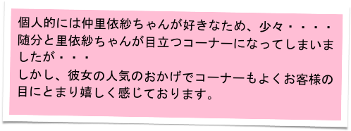 個人的には仲里依紗ちゃんが好きなため、少々・・・・
随分と里依紗ちゃんが目立つコーナーになってしまいましたが・・・
しかし、彼女の人気のおかげでコーナーもよくお客様の目にとまり嬉しく感じております。