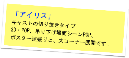 「アイリス」
キャストの切り抜きタイプ　
3D・POP、吊り下げ場面シーンPOP、　
ポスター連張りと、大コーナー展開です。