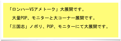 「ロンハーVSアメトーク」大展開です。

　大量POP、モニターと大コーナー展開です。

「三国志」ノボリ、POP、モニターにて大展開です。
