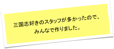 三国志好きのスタッフが多かったので、
みんなで作りました。
