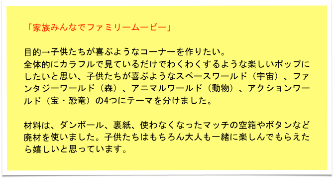 「家族みんなでファミリームービー」

目的→子供たちが喜ぶようなコーナーを作りたい。
全体的にカラフルで見ているだけでわくわくするような楽しいポップにしたいと思い、子供たちが喜ぶようなスペースワールド（宇宙）、ファンタジーワールド（森）、アニマルワールド（動物）、アクションワールド（宝・恐竜）の4つにテーマを分けました。

材料は、ダンボール、裏紙、使わなくなったマッチの空箱やボタンなど廃材を使いました。子供たちはもちろん大人も一緒に楽しんでもらえたら嬉しいと思っています。　