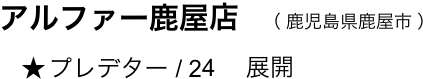 　　アルファー鹿屋店　（ 鹿児島県鹿屋市 ）
  　     ★ プレデター / 24 　展開