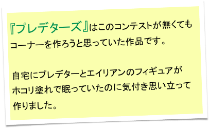 『プレデターズ』はこのコンテストが無くてもコーナーを作ろうと思っていた作品です。

自宅にプレデターとエイリアンのフィギュアが
ホコリ塗れで眠っていたのに気付き思い立って作りました。