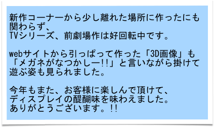 新作コーナーから少し離れた場所に作ったにも関わらず、
TVシリーズ、前劇場作は好回転中です。

webサイトから引っぱって作った「3D画像」も
「メガネがなつかしー!!」と言いながら掛けて遊ぶ姿も見られました。

今年もまた、お客様に楽しんで頂けて、
ディスプレイの醍醐味を味わえました。
ありがとうございます。!!