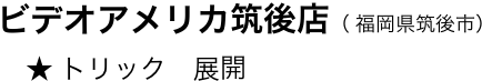 　　ビデオアメリカ筑後店（ 福岡県筑後市）
　　    ★ トリック　展開