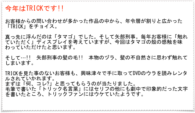 今年はTRICKです!!　

お客様からの問い合わせが多かった作品の中から、年令層が割りと広かった「TRICK」をチョイス。

真っ先に浮んだのは「タマゴ」でした。そして矢部刑事。毎年お客様に「触れていただく」ディスプレイを考えていますが、今回はタマゴの殻の感触を味わっていただけたと思います。

そして…!!　矢部刑事の髪の毛!!　本物のヅラ、髪の不自然さに思わず触れてしまいます。

TRICKを見た事のないお客様も、興味津々で手に取ってDVDのウラを読みレンタルされていかれます。
まずは「何、コレ?」と思ってもらうのが当たりました。
毛筆で書いた「トリック名言葉」にはセリフの他にも劇中で印象的だった文字を書いたところ、トリックファンにはウケていたようです。

