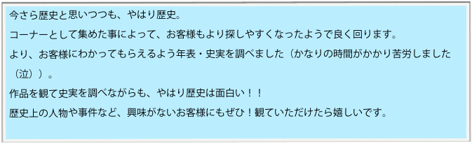 今さら歴史と思いつつも、やはり歴史。
コーナーとして集めた事によって、お客様もより探しやすくなったようで良く回ります。
より、お客様にわかってもらえるよう年表・史実を調べました（かなりの時間がかかり苦労しました（泣））。
作品を観て史実を調べながらも、やはり歴史は面白い！！　
歴史上の人物や事件など、興味がないお客様にもぜひ！観ていただけたら嬉しいです。