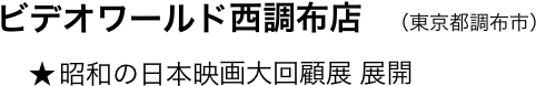 　　ビデオワールド西調布店　（東京都調布市）
　         ★ 昭和の日本映画大回顧展 展開