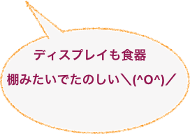 
ディスプレイも食器棚みたいでたのしい＼(^O^)／
