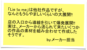 「Lie to me」は他社作品ですが、
なんともうらやましいくらいの大展開!!　

店の入口から導線を引いて爆発展開!!　
実は、メーカーから送られて来たいくつかの作品の素材を組み合わせて作成したそうです。
　　　　　　　　　　　　　　by.メーカー担当