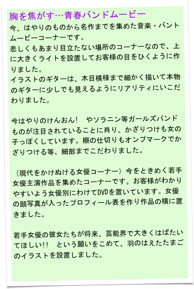 胸を焦がす…青春バンドムービー
今、はやりのものから名作までを集めた音楽・バントムービーコーナーです。
悲しくもあまり目立たない場所のコーナーなので、上に大きくライトを設置してお客様の目をひくように作りました。
イラストのギターは、木目模様まで細かく描いて本物のギターに少しでも見えるようにリアリティにいこだわりました。

今はやりのけんおん!　やソラニン等ガールズバンドものが注目されていることに肖り、かざりつけも女の子っぽくしています。棚の仕切りもオンプマークでかざりつける等、細部までこだわりました。
　
（現代をかけぬける女優コーナー）今をときめく若手女優主演作品を集めたコーナーです。お客様がわかりやすいよう女優別にわけてDVDを置いています。女優の顔写真が入ったプロフィール表を作り作品の横に置きました。

若手女優の彼女たちが将来、芸能界で大きくはばたいてほしい!!　という願いをこめて、羽のはえたたまごのイラストを設置しました。