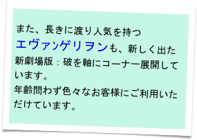 また、長きに渡り人気を持つ
エヴァﾝゲリヲンも、新しく出た新劇場版：破を軸にコーナー展開しています。
年齢問わず色々なお客様にご利用いただけています。