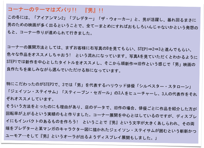 コーナーのテーマはズバリ!!　『男』!!　
この冬には、「アイアンマン2」「プレデター」「ザ・ウォーカー」と、男が活躍し、暴れ回るまさに男のための映画が多く出るということで、全て一まとめにすればおもしろいんじゃないかという発想のもと、コーナー作りが進められて行きました。

コーナーの展開方法としては、まずお客様に右写真のBを見てもらい、STEP1⇒2⇒3と進んでもらい、色々な作品をオススメしちゃおう!　という流れになっています。写真Aを見ていただくとわかるようにSTEP1では新作を中心としたタイトルをオススメし、そこから順新作⇒旧作という感じで「男」映画の良作たちを楽しみながら選んでいただける形になっています。

特にこだわったのがSTEP3で、3では「男」を代表するハリウッド俳優「シルベスター・スタローン」「ジェイソン・ステイサム」「スティーブン・セガール」の3人をヒューチャーし、3人の代表作をそれぞれオススメしています。
そういう方法をとったのにも理由があり、店のデータで、旧作の場合、俳優ごとに作品を紹介した方が回転率が上がるという実績のもと作りました。コーナー展開を中心とはしているのですが、ディスプレイにもインパクトのあるものを作ろう!　ということで『男』という文字が大きくあしらわれ、その両端をプレデターと某マンガのキャラクター図に描かれたジェイソン・ステイサムが囲むという斬新かつユーモア…そして『男』というオーラが出るようディスプレイ展開もしました。」