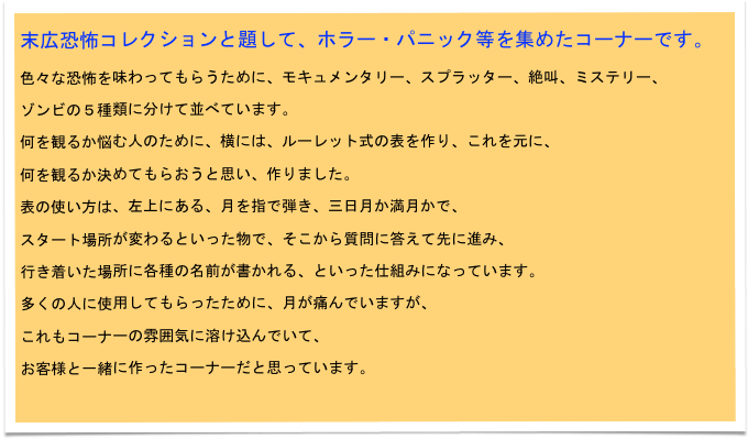 末広恐怖コレクションと題して、ホラー・パニック等を集めたコーナーです。
色々な恐怖を味わってもらうために、モキュメンタリー、スプラッター、絶叫、ミステリー、
ゾンビの５種類に分けて並べています。
何を観るか悩む人のために、横には、ルーレット式の表を作り、これを元に、
何を観るか決めてもらおうと思い、作りました。
表の使い方は、左上にある、月を指で弾き、三日月か満月かで、
スタート場所が変わるといった物で、そこから質問に答えて先に進み、
行き着いた場所に各種の名前が書かれる、といった仕組みになっています。
多くの人に使用してもらったために、月が痛んでいますが、
これもコーナーの雰囲気に溶け込んでいて、
お客様と一緒に作ったコーナーだと思っています。