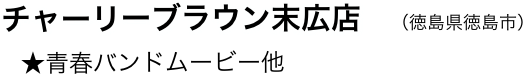 　チャーリーブラウン末広店　（徳島県徳島市）
　   ★青春バンドムービー他