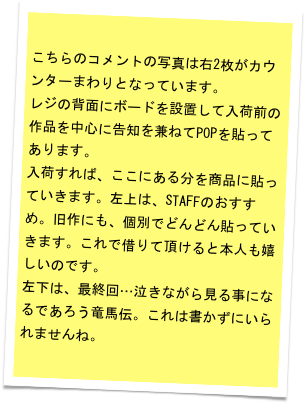 こちらのコメントの写真は右2枚がカウンターまわりとなっています。
レジの背面にボードを設置して入荷前の作品を中心に告知を兼ねてPOPを貼ってあります。
入荷すれば、ここにある分を商品に貼っていきます。左上は、STAFFのおすすめ。旧作にも、個別でどんどん貼っていきます。これで借りて頂けると本人も嬉しいのです。
左下は、最終回…泣きながら見る事になるであろう竜馬伝。これは書かずにいられませんね。