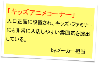「キッズアニメコーナー」
入口正面に設置され、キッズ・ファミリーにも非常に入店しやすい雰囲気を演出している。
                             by.メーカー担当