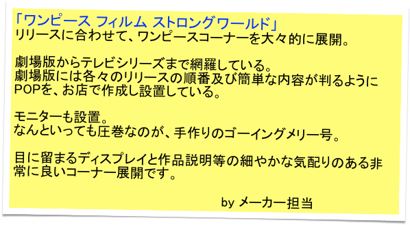 「ワンピース フィルム ストロングワールド」
リリースに合わせて、ワンピースコーナーを大々的に展開。

劇場版からテレビシリーズまで網羅している。
劇場版には各々のリリースの順番及び簡単な内容が判るようにPOPを、お店で作成し設置している。

モニターも設置。
なんといっても圧巻なのが、手作りのゴーイングメリー号。

目に留まるディスプレイと作品説明等の細やかな気配りのある非常に良いコーナー展開です。

                                                  by メーカー担当