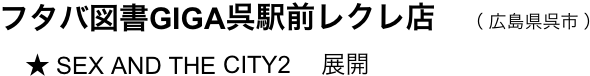 　フタバ図書GIGA呉駅前レクレ店　（ 広島県呉市 ）
　    ★ SEX AND THE CITY2 　展開