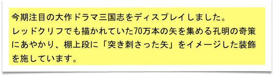 今期注目の大作ドラマ三国志をディスプレイしました。
レッドクリフでも描かれていた70万本の矢を集める孔明の奇策にあやかり、棚上段に「突き刺さった矢」をイメージした装飾を施しています。