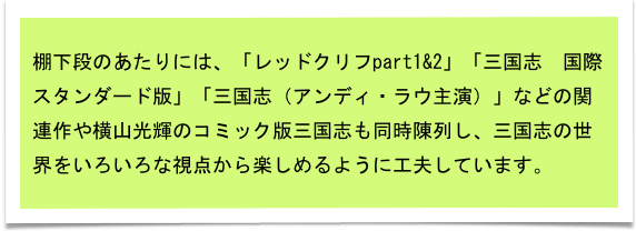 棚下段のあたりには、「レッドクリフpart1&2」「三国志　国際スタンダード版」「三国志（アンディ・ラウ主演）」などの関連作や横山光輝のコミック版三国志も同時陳列し、三国志の世界をいろいろな視点から楽しめるように工夫しています。